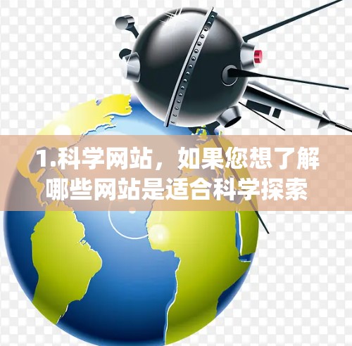 1.科学网站，如果您想了解哪些网站是适合科学探索和学习的，建议搜索科学网站或科学资源。例如，一些著名的科学网站包括维基百科、科学网、ScienceDirect、JSTOR等