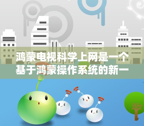 鸿蒙电视科学上网是一个基于鸿蒙操作系统的新一代电视解决方案，旨在提供更便捷、高效的电视娱乐体验。以下是对该系统的详细介绍