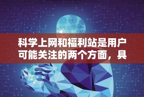 科学上网和福利站是用户可能关注的两个方面，具体取决于他们的需求和兴趣。以下是一些可能的解释和建议