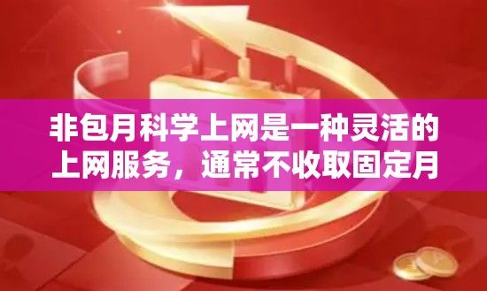 非包月科学上网是一种灵活的上网服务，通常不收取固定月费，用户可以根据需要调整上网时间和使用范围。以下是一些非包月科学上网的常见推荐，涵盖多种功能和套餐类型