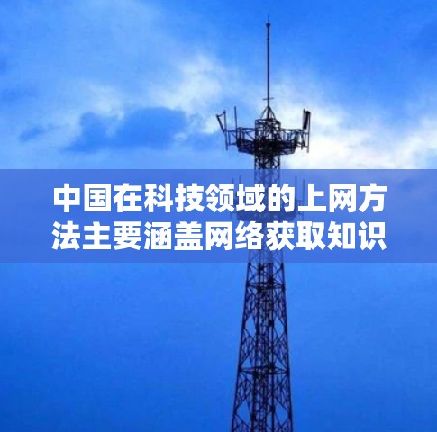 中国在科技领域的上网方法主要涵盖网络获取知识、学习、研究以及资源管理等方面。以下是详细的总结