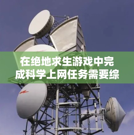 在绝地求生游戏中完成科学上网任务需要综合运用多种技能和策略。以下是完成科学上网任务的详细步骤