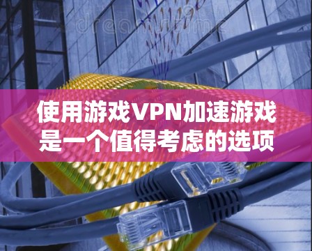 使用游戏VPN加速游戏是一个值得考虑的选项，但需要综合考虑多个因素。以下是一些关键点和建议