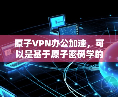 原子VPN办公加速，可以是基于原子密码学的加密VPN，提供更安全、更高效的办公环境。以下是一些原子VPN办公加速的推荐方法和工具