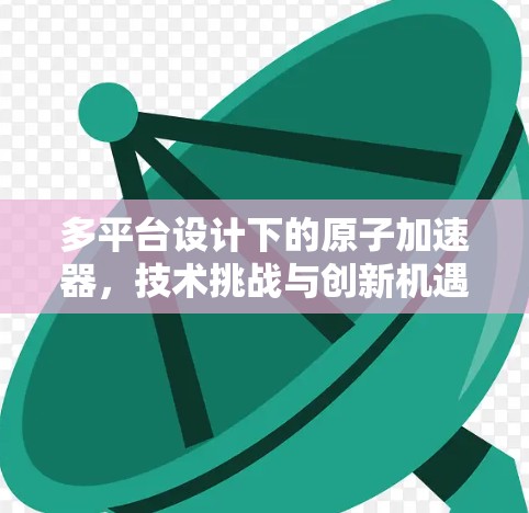 多平台设计下的原子加速器,技术挑战与创新机遇 多平台设计下的原子加速器,技术挑战与创新机遇