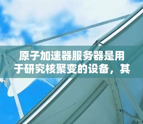原子加速器服务器是用于研究核聚变的设备,其核心在于加速轻带电粒子。以下是详细的介绍 原子加速器服务器是用于研究核聚变的设备,其核心在于加速轻带电粒子。以下是详细的介绍