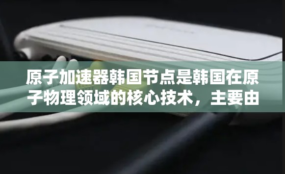 原子加速器韩国节点是韩国在原子物理领域的核心技术，主要由韩国的原子物理研究所和相关技术中心发展。以下是关于该领域的一些详细信息