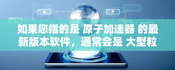 如果您指的是 原子加速器 的最新版本软件，通常会是 大型粒子加速器 的官方软件或基于其原理设计的工具。以下是一些可能的原子加速器及其最新版本的下载链接和信息