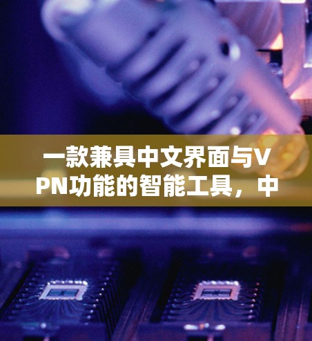 一款兼具中文界面与VPN功能的智能工具,中文版VPN软件 一款兼具中文界面与VPN功能的智能工具,中文版VPN软件