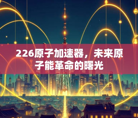 226原子加速器，未来原子能革命的曙光