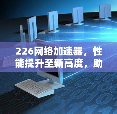 226网络加速器，性能提升至新高度，助力你的网络加速