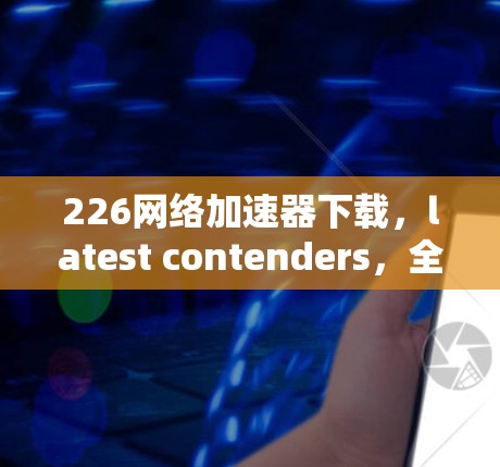 226网络加速器下载,latest contenders,全面解析 226网络加速器下载,latest contenders,全面解析