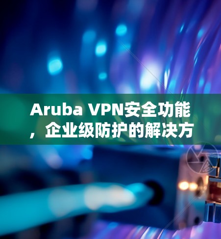 Aruba VPN安全功能，企业级防护的解决方案