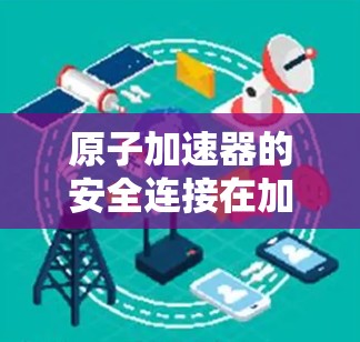 原子加速器的安全连接在加速器设备中至关重要,确保粒子的安全运行和设备的稳定工作。以下是对这一问题的详细总结 原子加速器的安全连接在加速器设备中至关重要,确保粒子的安全运行和设备的稳定工作。以下是对这一问题的详细总结