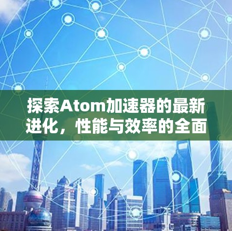 探索Atom加速器的最新进化，性能与效率的全面升级